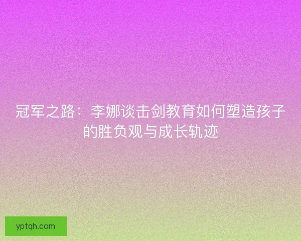 冠军之路：李娜谈击剑教育如何塑造孩子的胜负观与成长轨迹