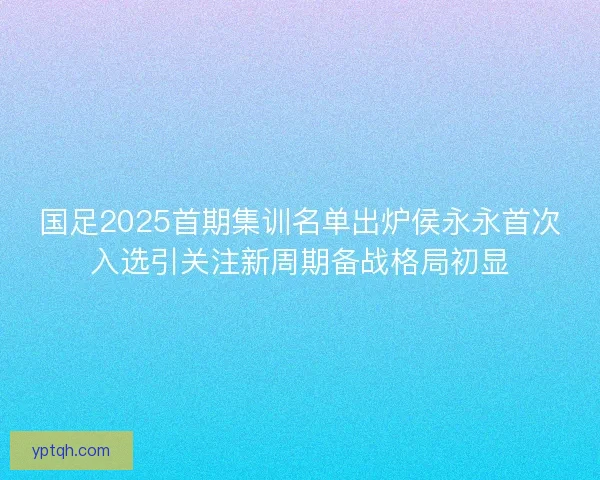 国足2025首期集训名单出炉侯永永首次入选引关注新周期备战格局初显