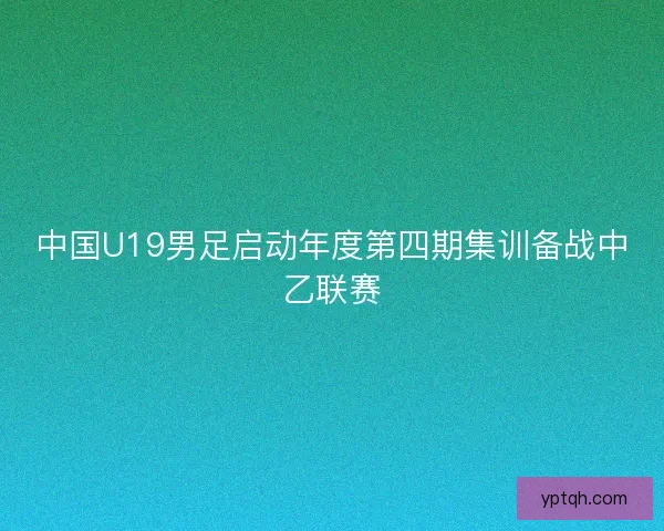 中国U19男足启动年度第四期集训备战中乙联赛