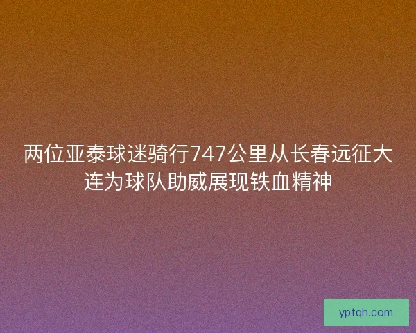 两位亚泰球迷骑行747公里从长春远征大连为球队助威展现铁血精神
